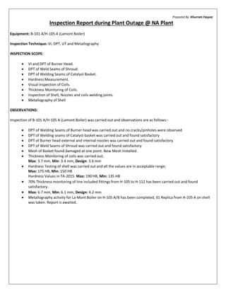 Prepared By: Khurram Fayyaz
Inspection Report during Plant Outage @ NA Plant
Equipment: B-101 A/H-105 A (Lamont Boiler)
Inspection Technique: VI, DPT, UT and Metallography
INSPECTION SCOPE:
· VI and DPT of Burner Head.
· DPT of Weld Seams of Shroud.
· DPT of Welding Seams of Catalyst Basket.
· Hardness Measurement.
· Visual Inspection of Coils.
· Thickness Monitoring of Coils.
· Inspection of Shell, Nozzles and coils welding joints.
· Metallography of Shell
OBSERVATIONS:
Inspection of B-101 A/H-105 A (Lamont Boiler) was carried out and observations are as follows:-
· DPT of Welding Seams of Burner head was carried out and no cracks/pinholes were observed
· DPT of Welding seams of Catalyst basket was carried out and found satisfactory
· DPT of Burner head external and internal nozzles was carried out and found satisfactory
· DPT of Weld Seams of Shroud was carried out and found satisfactory
· Mesh of Basket found damaged at one point. New Mesh Installed.
· Thickness Monitoring of coils was carried out;
Max: 3.7 mm, Min: 3.4 mm, Design: 3.6 mm
· Hardness Testing of shell was carried out and all the values are in acceptable range;
Max: 175 HB, Min: 150 HB
Hardness Values in TA-2015: Max: 190 HB, Min: 135 HB
· 70% Thickness monitoring of line included fittings from H-105 to H-112 has been carried out and found
satisfactory.
· Max: 6.7 mm, Min: 6.1 mm, Design: 4.2 mm
· Metallography activity for La-Mont Boiler on H-105 A/B has been completed, 01 Replica from H-105 A on shell
was taken. Report is awaited.
 