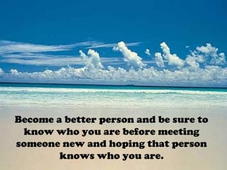 Become a better person and be sure to
know who you are before meeting
someone new and hoping that person
knows who you are.
 