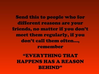 Send this to people who for
different reasons are your
friends, no matter if you don’t
meet them regularly, if you
don’t call them often...,
remember
“EVERYTHING THAT
HAPPENS HAS A REASON
BEHIND”
 