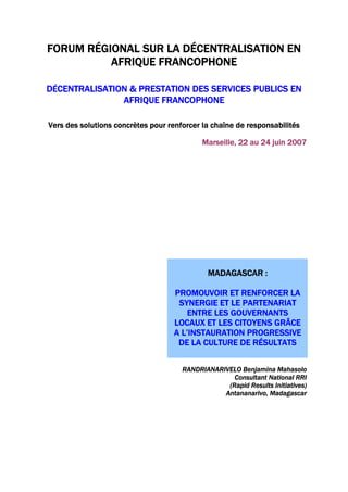 FORUM RÉGIONAL SUR LA DÉCENTRALISATION EN
AFRIQUE FRANCOPHONE
DÉCENTRALISATION & PRESTATION DES SERVICES PUBLICS EN
AFRIQUE FRANCOPHONE
Vers des solutions concrètes pour renforcer la chaîne de responsabilités
Marseille, 22 au 24 juin 2007
MADAGASCAR :
PROMOUVOIR ET RENFORCER LA
SYNERGIE ET LE PARTENARIAT
ENTRE LES GOUVERNANTS
LOCAUX ET LES CITOYENS GRÂCE
A L’INSTAURATION PROGRESSIVE
DE LA CULTURE DE RÉSULTATS
RANDRIANARIVELO Benjamina Mahasolo
Consultant National RRI
(Rapid Results Initiatives)
Antananarivo, Madagascar
 