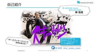 自己紹介
/ Confidential / © Nanoconnect,Inc. All rights reserved. 10
ゲーミフィケーション
エバンジェリスト
仲 功児
趣味はアナログゲーム
欧米を中心とした「ドイツ
ゲーム」と呼ばれるボード
ゲームの愛好家です。
仲 功児 @nc_naka_evan
 