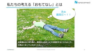 私たちの考える「おもてなし」とは
/ Confidential / © Nanoconnect,Inc. All rights reserved. 16
あぁ
最高だ～！！
お客様の心に寄り添い、期待以上のサービスを提供することによって、
心地よくなっていただくこと。
 