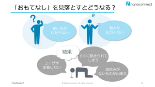 「おもてなし」を見落とすとどうなる？
/ Confidential / © Nanoconnect,Inc. All rights reserved. 19
魅力が
伝わらない
ユーザが
定着しない
面白みが
ないものが出来た
すぐに飽きられて
しまう
結果
使い方が
わからない
 