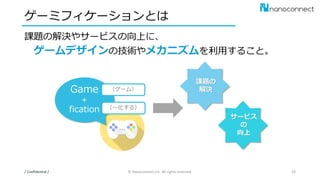 ゲーミフィケーションとは
課題の解決やサービスの向上に、
ゲームデザインの技術やメカニズムを利用すること。
/ Confidential / © Nanoconnect,Inc. All rights reserved. 24
Game
＋
fication
（ゲーム）
（～化する）
サービス
の
向上
課題の
解決
 
