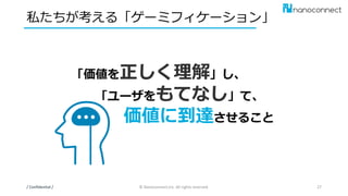 私たちが考える「ゲーミフィケーション」
/ Confidential / © Nanoconnect,Inc. All rights reserved. 27
「価値を正しく理解」し、
「ユーザをもてなし」て、
価値に到達させること
 