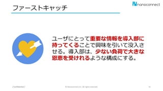 ファーストキャッチ
/ Confidential / © Nanoconnect,Inc. All rights reserved. 36
ユーザにとって重要な情報を導入部に
持ってくることで興味を引いて没入さ
せる。導入部は、少ない負荷で大きな
恩恵を受けれるような構成にする。
 