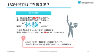 160秒間でなにを伝える？
/ Confidential / © Nanoconnect,Inc. All rights reserved. 40
サービスの基本的な使い方を伝えます。
使い方は文章で説明するだけではなく、
実際に“体験”させること、
つまり【体験型チュートリアル】が最適です。
実際に体験することでサービスの魅力を感じてもらいます。
使い方と魅力
さらに【短く】【最低限】に意識することで、
ユーザに余計なストレスを感じさせないことが重要です。
！
160s
 