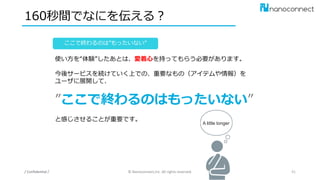160秒間でなにを伝える？
/ Confidential / © Nanoconnect,Inc. All rights reserved. 41
ここで終わるのは”もったいない”
使い方を“体験”したあとは、愛着心を持ってもらう必要があります。
今後サービスを続けていく上での、重要なもの（アイテムや情報）を
ユーザに展開して、
”ここで終わるのはもったいない”
と感じさせることが重要です。
A little longer
 
