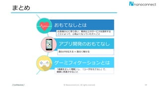 まとめ
/ Confidential / © Nanoconnect,Inc. All rights reserved. 59
おもてなしとは
アプリ開発のおもてなし
ゲーミフィケーションとは
お客様の心に寄り添い、期待以上のサービスを提供する
ことによって、心地よくなっていただくこと
面白さを伝える × 面白く魅せる
「価値を正しく理解」し、「ユーザをもてなし」て、
価値に到達させること
 