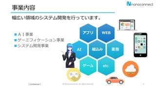 WEBアプリ
業務
etc.ゲーム
組込み
事業内容
幅広い領域のシステム開発を行っています。
/ Confidential / © Nanoconnect,Inc. All rights reserved. 9
AI
■ＡＩ事業
■ゲーミフィケーション事業
■システム開発事業
 