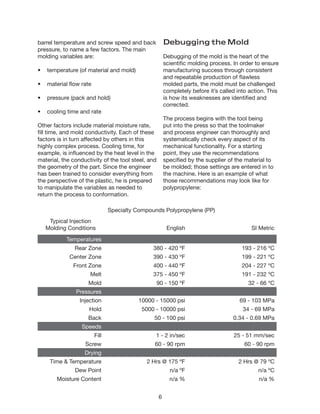 6
barrel temperature and screw speed and back
pressure, to name a few factors. The main
molding variables are:
•	 temperature (of material and mold)
•	 material flow rate
•	 pressure (pack and hold)
•	 cooling time and rate
Other factors include material moisture rate,
fill time, and mold conductivity. Each of these
factors is in turn affected by others in this
highly complex process. Cooling time, for
example, is influenced by the heat level in the
material, the conductivity of the tool steel, and
the geometry of the part. Since the engineer
has been trained to consider everything from
the perspective of the plastic, he is prepared
to manipulate the variables as needed to
return the process to conformation.
Debugging the Mold
Debugging of the mold is the heart of the
scientific molding process. In order to ensure
manufacturing success through consistent
and repeatable production of flawless
molded parts, the mold must be challenged
completely before it’s called into action. This
is how its weaknesses are identified and
corrected.
The process begins with the tool being
put into the press so that the toolmaker
and process engineer can thoroughly and
systematically check every aspect of its
mechanical functionality. For a starting
point, they use the recommendations
specified by the supplier of the material to
be molded; those settings are entered in to
the machine. Here is an example of what
those recommendations may look like for
polypropylene:
Specialty Compounds Polypropylene (PP)
Typical Injection
Molding Conditions English SI Metric
Temperatures
Rear Zone 380 - 420 ºF 193 - 216 ºC
Center Zone 390 - 430 ºF 199 - 221 ºC
Front Zone 400 - 440 ºF 204 - 227 ºC
Melt 375 - 450 ºF 191 - 232 ºC
Mold 90 - 150 ºF 32 - 66 ºC
Pressures
Injection 10000 - 15000 psi 69 - 103 MPa
Hold 5000 - 10000 psi 34 - 69 MPa
Back 50 - 100 psi 0.34 - 0.69 MPa
Speeds
Fill 1 - 2 in/sec 25 - 51 mm/sec
Screw 60 - 90 rpm 60 - 90 rpm
Drying
Time & Temperature 2 Hrs @ 175 ºF 2 Hrs @ 79 ºC
Dew Point n/a ºF n/a ºC
Moisture Content n/a % n/a %
 