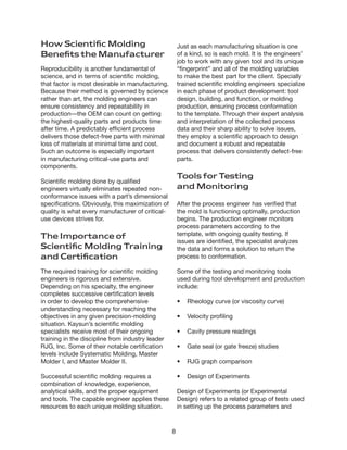 8
How Scientific Molding
Benefits the Manufacturer
Reproducibility is another fundamental of
science, and in terms of scientific molding,
that factor is most desirable in manufacturing.
Because their method is governed by science
rather than art, the molding engineers can
ensure consistency and repeatability in
production—the OEM can count on getting
the highest-quality parts and products time
after time. A predictably efficient process
delivers those defect-free parts with minimal
loss of materials at minimal time and cost.
Such an outcome is especially important
in manufacturing critical-use parts and
components.
Scientific molding done by qualified
engineers virtually eliminates repeated non-
conformance issues with a part’s dimensional
specifications. Obviously, this maximization of
quality is what every manufacturer of critical-
use devices strives for.
The Importance of
Scientific Molding Training
and Certification
The required training for scientific molding
engineers is rigorous and extensive.
Depending on his specialty, the engineer
completes successive certification levels
in order to develop the comprehensive
understanding necessary for reaching the
objectives in any given precision-molding
situation. Kaysun’s scientific molding
specialists receive most of their ongoing
training in the discipline from industry leader
RJG, Inc. Some of their notable certification
levels include Systematic Molding, Master
Molder I, and Master Molder II.
Successful scientific molding requires a
combination of knowledge, experience,
analytical skills, and the proper equipment
and tools. The capable engineer applies these
resources to each unique molding situation.
Just as each manufacturing situation is one
of a kind, so is each mold. It is the engineers’
job to work with any given tool and its unique
“fingerprint” and all of the molding variables
to make the best part for the client. Specially
trained scientific molding engineers specialize
in each phase of product development: tool
design, building, and function, or molding
production, ensuring process conformation
to the template. Through their expert analysis
and interpretation of the collected process
data and their sharp ability to solve issues,
they employ a scientific approach to design
and document a robust and repeatable
process that delivers consistently defect-free
parts.
Tools for Testing
and Monitoring
After the process engineer has verified that
the mold is functioning optimally, production
begins. The production engineer monitors
process parameters according to the
template, with ongoing quality testing. If
issues are identified, the specialist analyzes
the data and forms a solution to return the
process to conformation.
Some of the testing and monitoring tools
used during tool development and production
include:
•	 Rheology curve (or viscosity curve)
•	 Velocity profiling
•	 Cavity pressure readings
•	 Gate seal (or gate freeze) studies
•	 RJG graph comparison
•	 Design of Experiments
Design of Experiments (or Experimental
Design) refers to a related group of tests used
in setting up the process parameters and
 