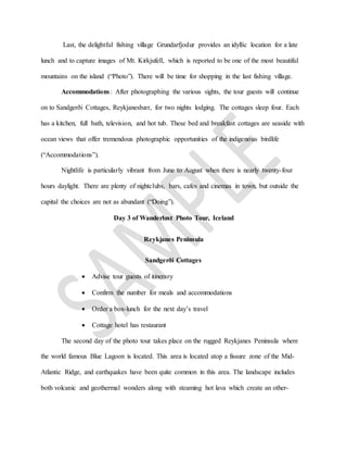 Last, the delightful fishing village Grundarfjodur provides an idyllic location for a late
lunch and to capture images of Mt. Kirkjufell, which is reported to be one of the most beautiful
mountains on the island (“Photo”). There will be time for shopping in the last fishing village.
Accommodations: After photographing the various sights, the tour guests will continue
on to Sandgerði Cottages, Reykjanesbær, for two nights lodging. The cottages sleep four. Each
has a kitchen, full bath, television, and hot tub. These bed and breakfast cottages are seaside with
ocean views that offer tremendous photographic opportunities of the indigenous birdlife
(“Accommodations”).
Nightlife is particularly vibrant from June to August when there is nearly twenty-four
hours daylight. There are plenty of nightclubs, bars, cafes and cinemas in town, but outside the
capital the choices are not as abundant (“Doing”).
Day 3 of Wanderlust Photo Tour, Iceland
Reykjanes Peninsula
Sandgerði Cottages
 Advise tour guests of itinerary
 Confirm the number for meals and accommodations
 Order a box-lunch for the next day’s travel
 Cottage hotel has restaurant
The second day of the photo tour takes place on the rugged Reykjanes Peninsula where
the world famous Blue Lagoon is located. This area is located atop a fissure zone of the Mid-
Atlantic Ridge, and earthquakes have been quite common in this area. The landscape includes
both volcanic and geothermal wonders along with steaming hot lava which create an other-
 