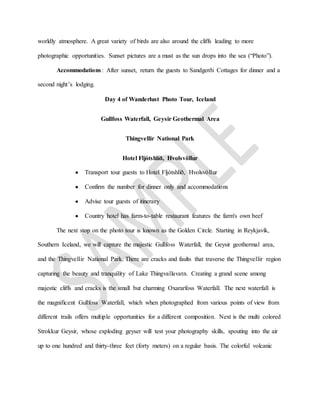worldly atmosphere. A great variety of birds are also around the cliffs leading to more
photographic opportunities. Sunset pictures are a must as the sun drops into the sea (“Photo”).
Accommodations: After sunset, return the guests to Sandgerði Cottages for dinner and a
second night’s lodging.
Day 4 of Wanderlust Photo Tour, Iceland
Gullfoss Waterfall, Geysir Geothermal Area
Thingvellir National Park
Hotel Fljótshlíð, Hvolsvöllur
 Transport tour guests to Hotel Fljótshlíð, Hvolsvöllur
 Confirm the number for dinner only and accommodations
 Advise tour guests of itinerary
 Country hotel has farm-to-table restaurant features the farm's own beef
The next stop on the photo tour is known as the Golden Circle. Starting in Reykjavik,
Southern Iceland, we will capture the majestic Gullfoss Waterfall, the Geysir geothermal area,
and the Thingvellir National Park. There are cracks and faults that traverse the Thingvellir region
capturing the beauty and tranquility of Lake Thingvallavatn. Creating a grand scene among
majestic cliffs and cracks is the small but charming Oxararfoss Waterfall. The next waterfall is
the magnificent Gullfoss Waterfall, which when photographed from various points of view from
different trails offers multiple opportunities for a different composition. Next is the multi colored
Strokkur Geysir, whose exploding geyser will test your photography skills, spouting into the air
up to one hundred and thirty-three feet (forty meters) on a regular basis. The colorful volcanic
 