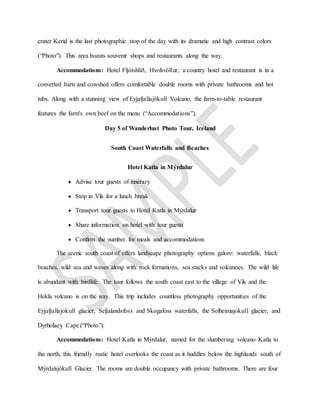 crater Kerid is the last photographic stop of the day with its dramatic and high contrast colors
(“Photo”). This area boasts souvenir shops and restaurants along the way.
Accommodations: Hotel Fljótshlíð, Hvolsvöllur, a country hotel and restaurant is in a
converted barn and cowshed offers comfortable double rooms with private bathrooms and hot
tubs. Along with a stunning view of Eyjafjallajökull Volcano, the farm-to-table restaurant
features the farm's own beef on the menu (“Accommodations”).
Day 5 of Wanderlust Photo Tour, Iceland
South Coast Waterfalls and Beaches
Hotel Katla in Mýrdalur
 Advise tour guests of itinerary
 Stop in Vik for a lunch break
 Transport tour guests to Hotel Katla in Mýrdalur
 Share information on hotel with tour guests
 Confirm the number for meals and accommodations
The scenic south coast of offers landscape photography options galore: waterfalls, black
beaches, wild sea and waves along with rock formations, sea stacks and volcanoes. The wild life
is abundant with birdlife. The tour follows the south coast east to the village of Vik and the
Hekla volcano is on the way. This trip includes countless photography opportunities of the
Eyjafjallajokull glacier, Seljalandsfoss and Skogafoss waterfalls, the Solheimajokull glacier, and
Dyrholaey Cape (“Photo”).
Accommodations: Hotel Katla in Mýrdalur, named for the slumbering volcano Katla to
the north, this friendly rustic hotel overlooks the coast as it huddles below the highlands south of
Mýrdalsjökull Glacier. The rooms are double occupancy with private bathrooms. There are four
 