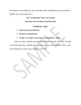 The restaurants are at neighboring farms with dinner buffet at Smyrlabjörg farm and breakfast at
Skálafell farm (“Accommodations”).
Day 7 of Wanderlust Photo Tour, Iceland
Departure from Guesthouse Stekkatún Höfn
Hornafjordur Airport
 Advise tour guests of itinerary
 Breakfast at Skálafell farm
 Arrange for transport of tour guests to Hornafjordur Airport
Thank your guests. Distribute gift bags with promotional materials and T-shirts. We hope
you and your guests had a wonderful and memorable photo tour with Wanderlust! Please, report
to the Wanderlust tour office upon completion of your tour.
 