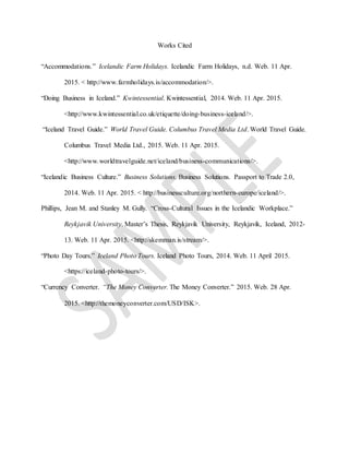 Works Cited
“Accommodations.” Icelandic Farm Holidays. Icelandic Farm Holidays, n.d. Web. 11 Apr.
2015. < http://www.farmholidays.is/accommodation/>.
“Doing Business in Iceland.” Kwintessential. Kwintessential, 2014. Web. 11 Apr. 2015.
<http://www.kwintessential.co.uk/etiquette/doing-business-iceland/>.
“Iceland Travel Guide.” World Travel Guide. Columbus Travel Media Ltd. World Travel Guide.
Columbus Travel Media Ltd., 2015. Web. 11 Apr. 2015.
<http://www.worldtravelguide.net/iceland/business-communications/>.
“Icelandic Business Culture.” Business Solutions. Business Solutions. Passport to Trade 2.0,
2014. Web. 11 Apr. 2015. < http://businessculture.org/northern-europe/iceland/>.
Phillips, Jean M. and Stanley M. Gully. “Cross-Cultural Issues in the Icelandic Workplace.”
Reykjavik University. Master’s Thesis, Reykjavik University, Reykjavik, Iceland, 2012-
13. Web. 11 Apr. 2015. <http://skemman.is/stream/>.
“Photo Day Tours.” Iceland Photo Tours. Iceland Photo Tours, 2014. Web. 11 April 2015.
<https://iceland-photo-tours/>.
“Currency Converter. “The Money Converter. The Money Converter.” 2015. Web. 28 Apr.
2015. <http://themoneyconverter.com/USD/ISK>.
 