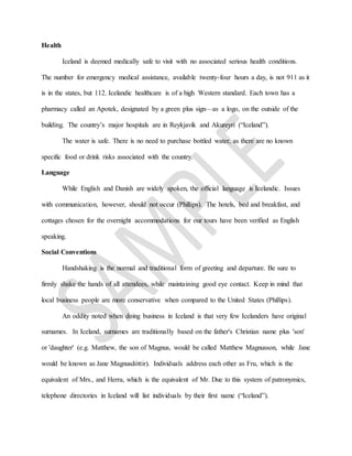 Health
Iceland is deemed medically safe to visit with no associated serious health conditions.
The number for emergency medical assistance, available twenty-four hours a day, is not 911 as it
is in the states, but 112. Icelandic healthcare is of a high Western standard. Each town has a
pharmacy called an Apotek, designated by a green plus sign—as a logo, on the outside of the
building. The country’s major hospitals are in Reykjavík and Akureyri (“Iceland”).
The water is safe. There is no need to purchase bottled water, as there are no known
specific food or drink risks associated with the country.
Language
While English and Danish are widely spoken, the official language is Icelandic. Issues
with communication, however, should not occur (Phillips). The hotels, bed and breakfast, and
cottages chosen for the overnight accommodations for our tours have been verified as English
speaking.
Social Conventions
Handshaking is the normal and traditional form of greeting and departure. Be sure to
firmly shake the hands of all attendees, while maintaining good eye contact. Keep in mind that
local business people are more conservative when compared to the United States (Phillips).
An oddity noted when doing business in Iceland is that very few Icelanders have original
surnames. In Iceland, surnames are traditionally based on the father's Christian name plus 'son'
or 'daughter' (e.g. Matthew, the son of Magnus, would be called Matthew Magnusson, while Jane
would be known as Jane Magnusdóttir). Individuals address each other as Fru, which is the
equivalent of Mrs., and Herra, which is the equivalent of Mr. Due to this system of patronymics,
telephone directories in Iceland will list individuals by their first name (“Iceland”).
 