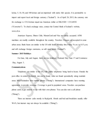 króna; 5, 10, 50, and 100 krónur and are imprinted with native fish species. It is permissible to
import and export local and foreign currency (“Iceland”). As of April 28, 2015, the currency rate
for exchange is 133.6 krónur equal one American dollar or ISK/USD = 133.64938
(“Converter”). To check exchange rates, contact the Central Bank of Iceland’s website,
www.cb.is.
American Express, Diners Club, MasterCard and Visa are widely accepted. ATM
machines are readily available throughout the country. Travelers Cheques are accepted in some
urban areas. Bank hours are similar to the US with hours Monday thru Friday 9 a.m. to 4:15 p.m.
and will exchange foreign currencies, as will most hotels (“Iceland”).
Summer 2015 Holidays
For June, July and August, there are two holidays: National Day, June 17 and Commerce
Day, August 3.
Communications
Telephones are similar to the US, with public telephones being hard to locate. Outside the
post office in central Reykjavík one can be found, other are found sporadically along roadside
areas. Most Icelanders have mobile phones (“Doing”). International companies have roaming
agreements to provide coverage. Coverage is good in populated areas. Travelers can purchase
phone cards at gas stations to use with their own phones. You can also rent a cell phone
(“Doing”).
There are internet cafes mostly in Reykjavík. Hotels and bed and breakfasts usually offer
Wi-Fi, but internet may not always be available (“Doing”).
 