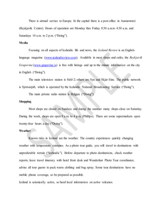 There is airmail service to Europe. In the capital there is a post office in Austurstræti
(Reykjavík Centre). Hours of operation are Monday thru Friday 8:30 a.m.to 4:30 a.m. and
Saturdays 10 a.m. to 2 p.m. (“Doing”).
Media
Focusing on all aspects of Icelandic life and news, the Iceland Review is an English-
language magazine (www.icelandreview.com). Available in most shops and cafes, the Reykjavík
Grapevine (www.grapevine.is) is free with listings and up to the minute information on the city
in English (“Doing”).
The main television station is Stöð 2; others are Syn and Skjár Einn. The public network
is Sjónvarpið, which is operated by the Icelandic National Broadcasting Service (“Doing”).
The main private radio station is Bylgjan (“Doing”).
Shopping
Most shops are closed on Sundays and during the summer many shops close on Saturday.
During the week, shops are open 9 a.m. to 4 p.m. (Phillips). There are some supermarkets open
twenty-four hours a day (“Doing”).
Weather
Known risks in Iceland are the weather. The country experiences quickly changing
weather with temperature extremes. As a photo tour guide, you will travel to destinations with
unpredictable terrain (“Icelandic”). Before departure to photo destinations, check weather
reports, leave travel itinerary with hotel front desk and Wanderlust Photo Tour coordinator,
advise all tour guests to pack warm clothing and bug spray. Some tour destinations have no
mobile phone coverage, so be prepared as possible.
Iceland is seismically active, so heed local information on active volcanos.
 