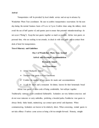 Arrival
Transportation will be provided by local shuttle service and set-up in advance by
Wanderlust Photo Tour coordinator. Be sure to confirm transportation reservations for the next
day during the normal business hours of 9 a.m. to 5 p.m. Confirm times using the military clock
avoid the use of half quarter of, and quarter past to ensure that potential misunderstandings do
not occur (“Doing”). Keep the tour guests together as much as possible. Advise tour guests on
personal time, who are seeking to run errands, to check in with tour guide and to contact front
desk of hotel for transportation.
Travel Itinerary and Guidelines
Day 1 of Wanderlust Photo Tour, Iceland
Arrival and Overnight Accommodations
Reykjavík Airport
Kast Guesthouse
 Arrival Reykjavík Airport
 Transport tour guests to Kast Guesthouse
 Confirm the number of tour guests for meals and accommodations
 A café for lunch and a restaurant for dinner, known for their homemade bread
Advise tour guests of dress code of being comfortable, but well-put together.
Traditionally rainwear is not considered fashionable. Icelanders are very fashion-conscious and
do not wear raincoats or carry umbrellas, preferring a hooded parka. Familiarize tour guests to
always firmly shake hands, maintaining eye contact upon arrival and departure. When
communicating, Icelanders are known to be relatively direct. When conversing, remind guests to
not take offence if natives come across as being a bit too straight-forward. Honesty, straight
 