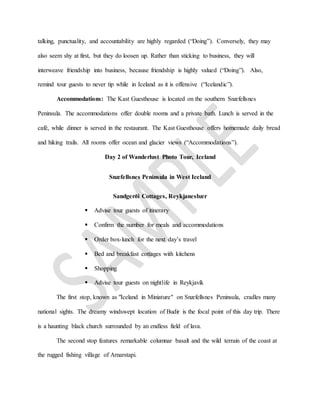 talking, punctuality, and accountability are highly regarded (“Doing”). Conversely, they may
also seem shy at first, but they do loosen up. Rather than sticking to business, they will
interweave friendship into business, because friendship is highly valued (“Doing”). Also,
remind tour guests to never tip while in Iceland as it is offensive (“Icelandic”).
Accommodations: The Kast Guesthouse is located on the southern Snæfellsnes
Peninsula. The accommodations offer double rooms and a private bath. Lunch is served in the
café, while dinner is served in the restaurant. The Kast Guesthouse offers homemade daily bread
and hiking trails. All rooms offer ocean and glacier views (“Accommodations”).
Day 2 of Wanderlust Photo Tour, Iceland
Snæfellsnes Peninsula in West Iceland
Sandgerði Cottages, Reykjanesbær
 Advise tour guests of itinerary
 Confirm the number for meals and accommodations
 Order box-lunch for the next day’s travel
 Bed and breakfast cottages with kitchens
 Shopping
 Advise tour guests on nightlife in Reykjavík
The first stop, known as "Iceland in Miniature" on Snæfellsnes Peninsula, cradles many
national sights. The dreamy windswept location of Budir is the focal point of this day trip. There
is a haunting black church surrounded by an endless field of lava.
The second stop features remarkable columnar basalt and the wild terrain of the coast at
the rugged fishing village of Arnarstapi.
 