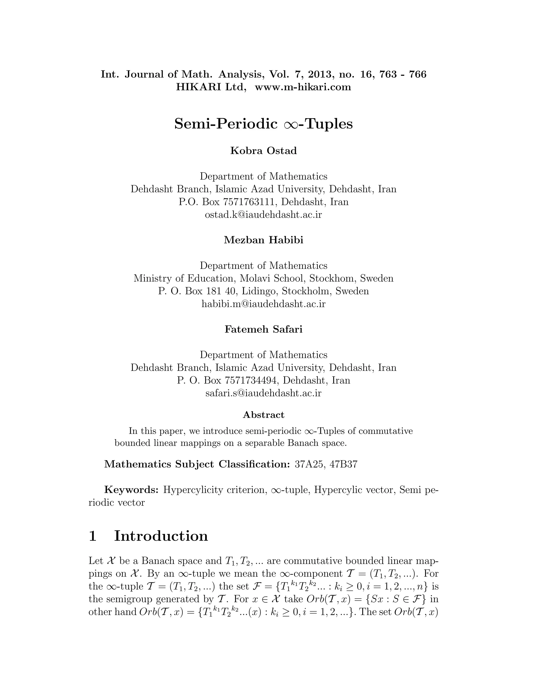 Int. Journal of Math. Analysis, Vol. 7, 2013, no. 16, 763 - 766
HIKARI Ltd, www.m-hikari.com
Semi-Periodic ∞-Tuples
Kobra Ostad
Department of Mathematics
Dehdasht Branch, Islamic Azad University, Dehdasht, Iran
P.O. Box 7571763111, Dehdasht, Iran
ostad.k@iaudehdasht.ac.ir
Mezban Habibi
Department of Mathematics
Ministry of Education, Molavi School, Stockhom, Sweden
P. O. Box 181 40, Lidingo, Stockholm, Sweden
habibi.m@iaudehdasht.ac.ir
Fatemeh Safari
Department of Mathematics
Dehdasht Branch, Islamic Azad University, Dehdasht, Iran
P. O. Box 7571734494, Dehdasht, Iran
safari.s@iaudehdasht.ac.ir
Abstract
In this paper, we introduce semi-periodic ∞-Tuples of commutative
bounded linear mappings on a separable Banach space.
Mathematics Subject Classiﬁcation: 37A25, 47B37
Keywords: Hypercylicity criterion, ∞-tuple, Hypercylic vector, Semi pe-
riodic vector
1 Introduction
Let X be a Banach space and T1, T2, ... are commutative bounded linear map-
pings on X . By an ∞-tuple we mean the ∞-component T = (T1, T2, ...). For
the ∞-tuple T = (T1, T2, ...) the set F = {T1
k1
T2
k2
... : ki ≥ 0, i = 1, 2, ..., n} is
the semigroup generated by T . For x ∈ X take Orb(T , x) = {Sx : S ∈ F} in
other hand Orb(T , x) = {T1
k1
T2
k2
...(x) : ki ≥ 0, i = 1, 2, ...}. The set Orb(T , x)
 