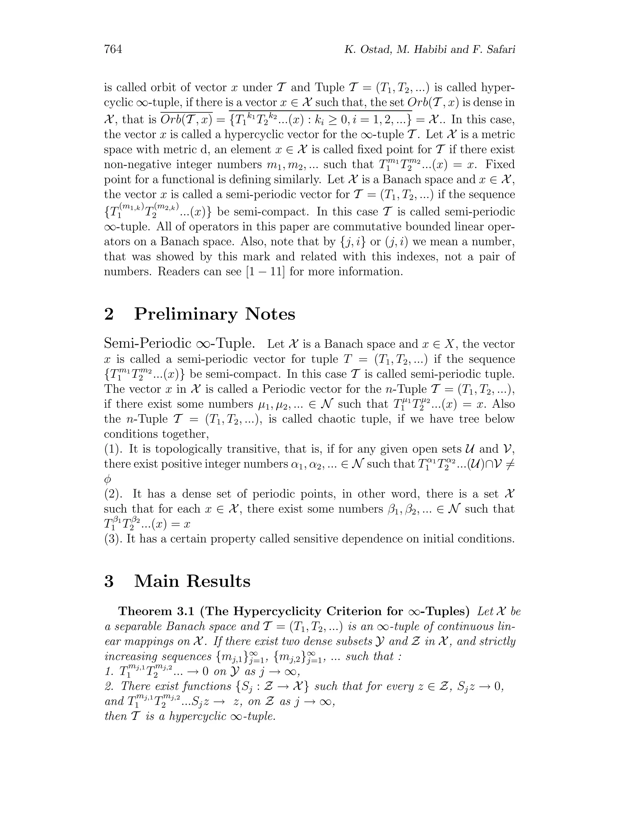 764 K. Ostad, M. Habibi and F. Safari
is called orbit of vector x under T and Tuple T = (T1, T2, ...) is called hyper-
cyclic ∞-tuple, if there is a vector x ∈ X such that, the set Orb(T , x) is dense in
X , that is Orb(T , x) = {T1
k1
T2
k2
...(x) : ki ≥ 0, i = 1, 2, ...} = X .. In this case,
the vector x is called a hypercyclic vector for the ∞-tuple T . Let X is a metric
space with metric d, an element x ∈ X is called ﬁxed point for T if there exist
non-negative integer numbers m1, m2, ... such that Tm1
1 Tm2
2 ...(x) = x. Fixed
point for a functional is deﬁning similarly. Let X is a Banach space and x ∈ X,
the vector x is called a semi-periodic vector for T = (T1, T2, ...) if the sequence
{T
(m1,k)
1 T
(m2,k)
2 ...(x)} be semi-compact. In this case T is called semi-periodic
∞-tuple. All of operators in this paper are commutative bounded linear oper-
ators on a Banach space. Also, note that by {j, i} or (j, i) we mean a number,
that was showed by this mark and related with this indexes, not a pair of
numbers. Readers can see [1 − 11] for more information.
2 Preliminary Notes
Semi-Periodic ∞-Tuple. Let X is a Banach space and x ∈ X, the vector
x is called a semi-periodic vector for tuple T = (T1, T2, ...) if the sequence
{Tm1
1 Tm2
2 ...(x)} be semi-compact. In this case T is called semi-periodic tuple.
The vector x in X is called a Periodic vector for the n-Tuple T = (T1, T2, ...),
if there exist some numbers μ1, μ2, ... ∈ N such that Tμ1
1 Tμ2
2 ...(x) = x. Also
the n-Tuple T = (T1, T2, ...), is called chaotic tuple, if we have tree below
conditions together,
(1). It is topologically transitive, that is, if for any given open sets U and V,
there exist positive integer numbers α1, α2, ... ∈ N such that Tα1
1 Tα2
2 ...(U)∩V =
φ
(2). It has a dense set of periodic points, in other word, there is a set X
such that for each x ∈ X, there exist some numbers β1, β2, ... ∈ N such that
Tβ1
1 Tβ2
2 ...(x) = x
(3). It has a certain property called sensitive dependence on initial conditions.
3 Main Results
Theorem 3.1 (The Hypercyclicity Criterion for ∞-Tuples) Let X be
a separable Banach space and T = (T1, T2, ...) is an ∞-tuple of continuous lin-
ear mappings on X . If there exist two dense subsets Y and Z in X , and strictly
increasing sequences {mj,1}∞
j=1, {mj,2}∞
j=1, ... such that :
1. T
mj,1
1 T
mj,2
2 ... → 0 on Y as j → ∞,
2. There exist functions {Sj : Z → X} such that for every z ∈ Z, Sjz → 0,
and T
mj,1
1 T
mj,2
2 ...Sjz → z, on Z as j → ∞,
then T is a hypercyclic ∞-tuple.
 