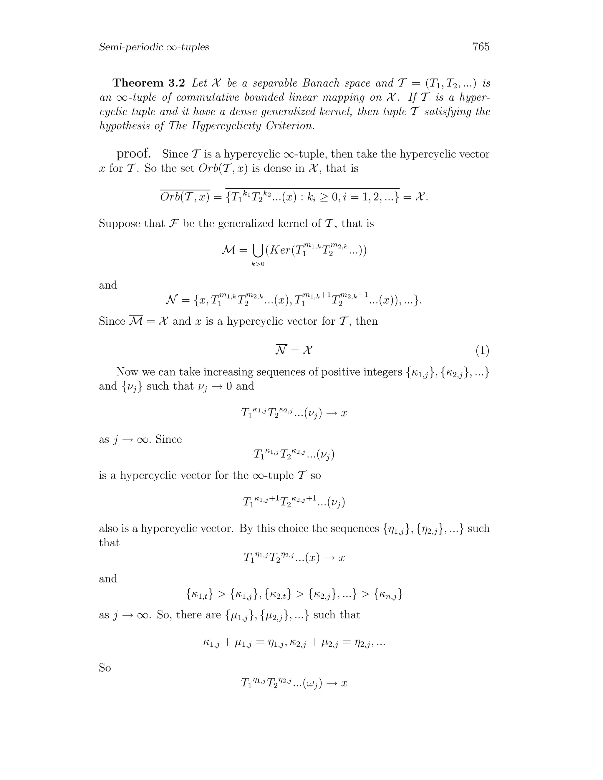 Semi-periodic ∞-tuples 765
Theorem 3.2 Let X be a separable Banach space and T = (T1, T2, ...) is
an ∞-tuple of commutative bounded linear mapping on X . If T is a hyper-
cyclic tuple and it have a dense generalized kernel, then tuple T satisfying the
hypothesis of The Hypercyclicity Criterion.
proof. Since T is a hypercyclic ∞-tuple, then take the hypercyclic vector
x for T . So the set Orb(T , x) is dense in X , that is
Orb(T , x) = {T1
k1
T2
k2
...(x) : ki ≥ 0, i = 1, 2, ...} = X .
Suppose that F be the generalized kernel of T , that is
M =
k>0
(Ker(T
m1,k
1 T
m2,k
2 ...))
and
N = {x, T
m1,k
1 T
m2,k
2 ...(x), T
m1,k+1
1 T
m2,k+1
2 ...(x)), ...}.
Since M = X and x is a hypercyclic vector for T , then
N = X (1)
Now we can take increasing sequences of positive integers {κ1,j}, {κ2,j}, ...}
and {νj} such that νj → 0 and
T1
κ1,j
T2
κ2,j
...(νj) → x
as j → ∞. Since
T1
κ1,j
T2
κ2,j
...(νj)
is a hypercyclic vector for the ∞-tuple T so
T1
κ1,j+1
T2
κ2,j+1
...(νj)
also is a hypercyclic vector. By this choice the sequences {η1,j}, {η2,j}, ...} such
that
T1
η1,j
T2
η2,j
...(x) → x
and
{κ1,t} > {κ1,j}, {κ2,t} > {κ2,j}, ...} > {κn,j}
as j → ∞. So, there are {μ1,j}, {μ2,j}, ...} such that
κ1,j + μ1,j = η1,j, κ2,j + μ2,j = η2,j, ...
So
T1
η1,j
T2
η2,j
...(ωj) → x
 