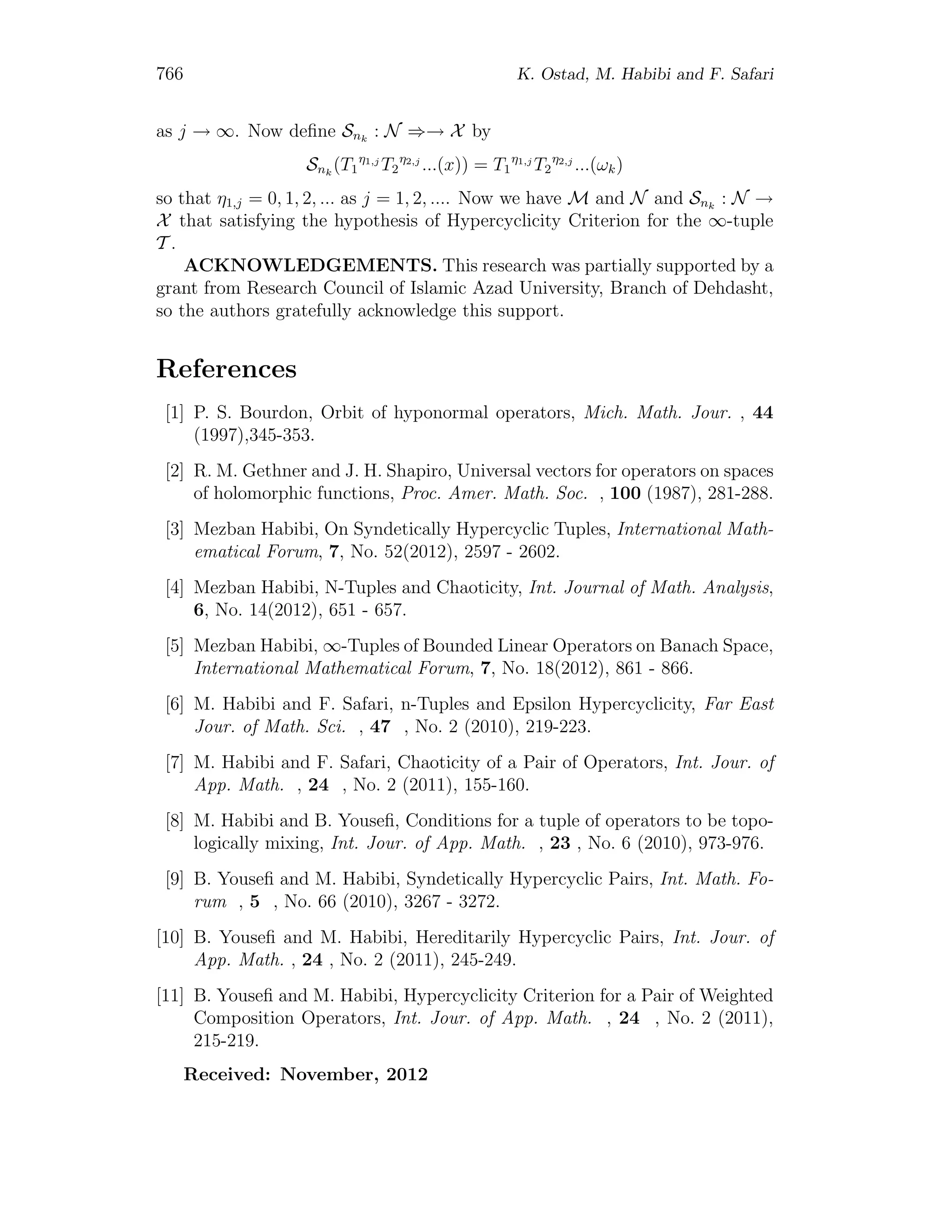 766 K. Ostad, M. Habibi and F. Safari
as j → ∞. Now deﬁne Snk
: N ⇒→ X by
Snk
(T1
η1,j
T2
η2,j
...(x)) = T1
η1,j
T2
η2,j
...(ωk)
so that η1,j = 0, 1, 2, ... as j = 1, 2, .... Now we have M and N and Snk
: N →
X that satisfying the hypothesis of Hypercyclicity Criterion for the ∞-tuple
T .
ACKNOWLEDGEMENTS. This research was partially supported by a
grant from Research Council of Islamic Azad University, Branch of Dehdasht,
so the authors gratefully acknowledge this support.
References
[1] P. S. Bourdon, Orbit of hyponormal operators, Mich. Math. Jour. , 44
(1997),345-353.
[2] R. M. Gethner and J. H. Shapiro, Universal vectors for operators on spaces
of holomorphic functions, Proc. Amer. Math. Soc. , 100 (1987), 281-288.
[3] Mezban Habibi, On Syndetically Hypercyclic Tuples, International Math-
ematical Forum, 7, No. 52(2012), 2597 - 2602.
[4] Mezban Habibi, N-Tuples and Chaoticity, Int. Journal of Math. Analysis,
6, No. 14(2012), 651 - 657.
[5] Mezban Habibi, ∞-Tuples of Bounded Linear Operators on Banach Space,
International Mathematical Forum, 7, No. 18(2012), 861 - 866.
[6] M. Habibi and F. Safari, n-Tuples and Epsilon Hypercyclicity, Far East
Jour. of Math. Sci. , 47 , No. 2 (2010), 219-223.
[7] M. Habibi and F. Safari, Chaoticity of a Pair of Operators, Int. Jour. of
App. Math. , 24 , No. 2 (2011), 155-160.
[8] M. Habibi and B. Youseﬁ, Conditions for a tuple of operators to be topo-
logically mixing, Int. Jour. of App. Math. , 23 , No. 6 (2010), 973-976.
[9] B. Youseﬁ and M. Habibi, Syndetically Hypercyclic Pairs, Int. Math. Fo-
rum , 5 , No. 66 (2010), 3267 - 3272.
[10] B. Youseﬁ and M. Habibi, Hereditarily Hypercyclic Pairs, Int. Jour. of
App. Math. , 24 , No. 2 (2011), 245-249.
[11] B. Youseﬁ and M. Habibi, Hypercyclicity Criterion for a Pair of Weighted
Composition Operators, Int. Jour. of App. Math. , 24 , No. 2 (2011),
215-219.
Received: November, 2012
 