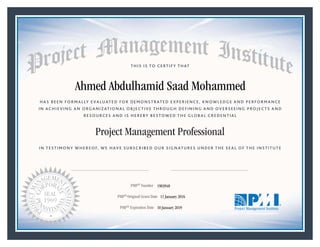 HAS BEEN FORMALLY EVALUATED FOR DEMONSTRATED EXPERIENCE, KNOWLEDGE AND PERFORMANCE
IN ACHIEVING AN ORGANIZATIONAL OBJECTIVE THROUGH DEFINING AND OVERSEEING PROJECTS AND
RESOURCES AND IS HEREBY BESTOWED THE GLOBAL CREDENTIAL
THIS IS TO CERTIFY THAT
IN TESTIMONY WHEREOF, WE HAVE SUBSCRIBED OUR SIGNATURES UNDER THE SEAL OF THE INSTITUTE
Project Management Professional
PMP® Number
PMP® Original Grant Date
PMP® Expiration Date 10 January 2019
11 January 2016
Ahmed Abdulhamid Saad Mohammed
1903948
Mark A. Langley • President and Chief Executive OfficerRicardo Triana • Chair, Board of Directors
 