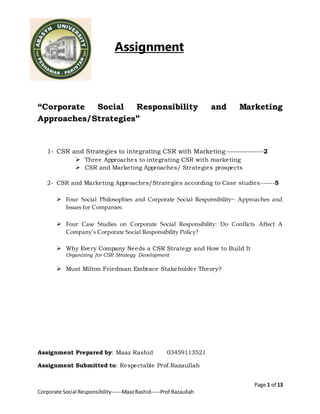 Page 1 of 13
Corporate Social Responsibility------MaazRashid-----Prof.Razaullah
Assignment
“Corporate Social Responsibility and Marketing
Approaches/Strategies”
1- CSR and Strategies to integrating CSR with Marketing----------------2
 Three Approaches to integrating CSR with marketing
 CSR and Marketing Approaches/ Strategies prospects
2- CSR and Marketing Approaches/Strategies according to Case studies------5
 Four Social Philosophies and Corporate Social Responsibility~ Approaches and
Issues for Companies:
 Four Case Studies on Corporate Social Responsibility: Do Conflicts Affect A
Company’s Corporate Social Responsibility Policy?
 Why Every Company Needs a CSR Strategy and How to Build It
Organizing for CSR Strategy Development
 Must Milton Friedman Embrace Stakeholder Theory?
Assignment Prepared by: Maaz Rashid 03459113521
Assignment Submitted to: Respectable Prof.Razaullah
 