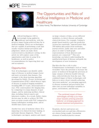 Communications
Summer 2016
	
  
THE OPPORTUNITIES AND RISKS OF ARTIFICIAL INTELIGENCE IN MEDICINE AND HEALTHCARE
	
  
1
The Opportunities and Risks of
Artificial Intelligence in Medicine and
Healthcare
Dr. Sobia Hamid, The Babraham Institute, University of Cambridge
	
  
	
  
rtificial Intelligence (AI) is
increasingly being applied in
healthcare and medicine, with the
greatest impact being achieved thus far in
medical imaging. These are technologies
that are capable of performing a task that
usually requires human perception and
judgement, which can make them
controversial in a healthcare setting. In this
article we will explore some of the
opportunities and risks in using AI in
healthcare, as well as policy
recommendations for improving their use
and acceptance.
Opportunities
New AI technologies can identify subtle
signs of disease in medical images faster
and more accurately than humans. One
example is the deep learning algorithm
developed by Enlitic, Picture Archiving and
Communications (PAC), which detects signs
of disease in medical imaging modalities
including MRI, CT scans, ultrasound and x-
rays. PAC contextualizes the imaging data
by comparing it to large datasets of past
images, and by analysing ancillary clinical
data, including clinical reports and
laboratory studies. As a result, Enlitic claims
doctors may be able to achieve 50-70%
more accurate results with PAC compared to
human radiologists working alone, and at
50,000 times faster speed.
Another key area of medicine where AI is
impacting is in clinical decision-making, in
particular disease diagnosis. These AI
technologies can ingest, analyse and report
on large volumes of data, across different
modalities, to detect disease and guide
clinical decisions. For example, Lumiata’s
graph-based analytics and risk prediction
system has reportedly “ingested more than
160 million data points from textbooks,
journal articles, public data sets and other
places in order to build graph
representations of how illnesses and
patients are connected.”
2
This new
knowledge can help in understanding the
multifactorial basis of disease and guide the
development of new treatments.
Big data also has a role to play.
Complementary technologies such as ‘smart
wearables’ have the potential to increase the
power of medical AI through the provision of
large volumes of diverse health-relevant
data, collected directly from the user. The
combined impact of these technologies will
help us to move closer towards achieving
‘precision medicine’, an emerging approach
to disease treatment and prevention that
takes into account individual variability in
genes, environment, and lifestyle.
The combined impact of these
technologies will help us to move
closer towards achieving ‘precision
medicine,’ an emerging approach to
disease treatment and prevention.
Hospitals, doctors and nurses are
overworked and cost and time efficiencies
are always being sought. Automating
elements of medical practice means
A
 