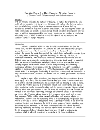 Fracking Deemed to Have Extensive Negative Impacts
by Lindsay Carroll, Liam Cavanaugh, and Anthony Zambella
Abstract:
With an extensive look into the methods of fracking, as well as the environmental and
health effects associated with the process, this paper will explore why fracking methods
have overwhelmingly negative impacts upon our ecosystems. Current fracking
mechanisms provide an easy path to habitats and aquifers. The clear negative impact of
crude oil on plants and animals is reason enough to call for further investigation into this
issue. In addition, this paper explains why tighter regulations are required to combat the
harm being done. If tighter regulations cannot be imposed, we see a need to find
alternative forms of energy extraction.
Introduction:
Hydraulic Fracturing, a process used to extract oil and natural gas from the
Earth’s crust, was first implemented in Oklahoma in 1968 (Law et al 1993). Geologists
quickly became aware of the abundance of natural gas in the ground and soon
realized the impact this would have on both the United States and world economies (Law
et al 1993). Since its discovery, Hydraulic fracturing, or “fracking” for short, is
considered contentious, with deleterious effects and environmental concerns such as
drinking water and groundwater contamination, a contraction in air quality in areas that
frack, and a threat to both humans and plants in both the short term and long term.
Fracking requires an exorbitant amount of water and poses many risks including
carcinogenic chemicals being released into the environment (Especially in drinking
supplies as mentioned above) (Law et al 1993). These concerns of the environment and
animal health, it is no surprise that fracking is considered controversial and has sparked a
lively debate between oil companies, economists and the various governments around the
world.
Imagine a world where you do not have to worry about the contaminants in your
water supply. You do not have to worry about the food you eat or the environment you
live in and its survival. Unfortunately, this does not exist and fracking is partly to blame.
However, this world is possible if government officials can come together and impose
tighter regulations on the process of fracking and the way the companies disposes of their
fracking waste. But, governments all over the world are struggling with the question of
whether or not the benefits of fracking outweigh the detriment caused to environments
and people alike. Fracking allows states to yield economic gains which tend to sway
these decisions. While looking at the methods of fracking and how this affects the
environment, it can be seen that something needs to be done regarding the policies that
pertain to fracking as a whole. The general public’s growing awareness to the issue will
be a major turning point in pushing the world to a new source of energy requisition or a
new energy source altogether. In this paper, we as the authors will discuss hydraulic
fracturing and briefly oil drilling, as a negative impact on the environment as a whole.
The (i) reckless methods of extracting these fuels have (ii) lead to environmental
pollution, which is allowed to continue to occur due to (iii) loose regulations.
 