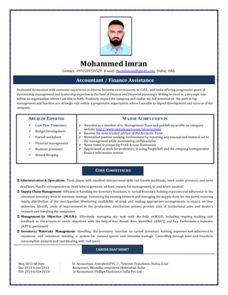 Mohammed Imran
Contact: +971559759529 E-mail: 4u.mdimran@gmail.com, Dubai, UAE.
Dedicated Accountant with extensive experience in diverse business environments, in U.A.E., and India offering progressive years of
directorship management and leadership expertise in the field of Finance and Financial planning’s Willing to excel in a stra tegic role
within an organization where I am able to both: Positively impact the company and realize my full potentialon the path to top
management and function at a strategic role within a progressive organization where I am able to impact development and success of the
company.
AREAS OF EXPERTISE
 Cash Flow Projections
 Budget Development
 Payroll worksheet
 Financial management
 Business processes
 Record Keeping
MAJOR ACHIEVEMENTS
 Awarded as a member of Sr. Management Team and publish my profile on company
website http://www.emiratesupvc.com/aboutus.html
 Became the most trusted advisor of the Accounts Team
 Maintained positive working environment by reporting any unusualand immoral act to
the management while maintaining confidentiality
 Never failed in preparing Profit & Loss Statements
 Appreciated at work for proficiency in using PeopleSoft and the company’s comparative
finance information system

Administration& Operations: Team player with excellent interpersonalskills can handle multitasks, work under pressure, and meet
deadlines. Handle correspondence, draft letters, generate ad hock reports for management, as and when needed.
 Supply Chain Management: Efficient at handling the inventory functions,to curtail inventory-holding expenses and adherence to the
minimum inventory level to minimize wastage. Sustaining the existing network and managing the supply chain for the items, ensuring
timely distribution of the merchandise. Monitoring availability of stock and making appropriate arrangements to ensure on time
deliveries. Identify areas of improvement in the production; distribution section; provide data of Institutional sales and dealer’s
network and handling the complaints.
 Management by Objective (M.O.B.): Effectively managing my task with the help of M.O.B., including ongoing tracking and
feedback in the process to reach objectives with the help of Key Result Area identified (KRA’S) and Key Performance Indicator
(KPI’S) performed
 Inventory/ Materials Management: Handling the inventory function to curtail inventory holding expenses and adherence to
maximum and minimum stocking a system for various spares and minimize wastage. Controlling through inter unit transfers,
consumption analysis and coordinating with end users.
May 2012 till Date : Sr. Accountant, EmiratesUPVC DU Telecom Franchisee, Dubai,U.A.E
Dec 2010 toJan 2012 : Accountant, Bhumika computers, Hyderabad,India
Feb 2010 toOct 2010 : Jr.Accountant, Phillips Electronics India Pvt. Ltd
Accountant / Finance Assistance
CORE COMPETENCIES
CAREER SNAP SHORT
 