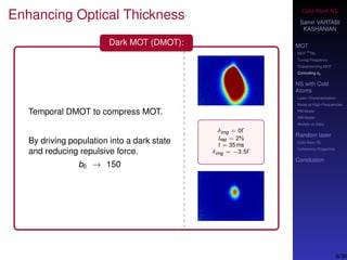 Cold-Atom NS
Samir VARTABI
KASHANIAN
MOT
MOT
85
Rb
Tuning Frequency
Characterizing MOT
Controlling b0
NS with Cold
Atoms
Laser Characterization
Noise at High-Frequencies
PM Model
AM Model
Models vs Data
Random laser
Cold-Atom RL
Coherence Properties
Conclusion
Enhancing Optical Thickness
Dark MOT (DMOT):
Temporal DMOT to compress MOT.
By driving population into a dark state
and reducing repulsive force.
b0 → 150
δimg = 0Γ
Irep = 2%
t = 35 ms
δimg = −3.5Γ
6/38
 