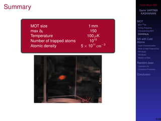 Cold-Atom NS
Samir VARTABI
KASHANIAN
MOT
MOT
85
Rb
Tuning Frequency
Characterizing MOT
Controlling b0
NS with Cold
Atoms
Laser Characterization
Noise at High-Frequencies
PM Model
AM Model
Models vs Data
Random laser
Cold-Atom RL
Coherence Properties
Conclusion
Summary
MOT size 1 mm
max b0 150
Temperature 100 µK
Number of trapped atoms 1010
Atomic density 5 × 1011
cm−3
8/38
 