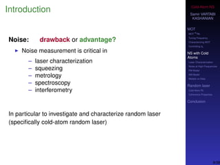 Cold-Atom NS
Samir VARTABI
KASHANIAN
MOT
MOT
85
Rb
Tuning Frequency
Characterizing MOT
Controlling b0
NS with Cold
Atoms
Laser Characterization
Noise at High-Frequencies
PM Model
AM Model
Models vs Data
Random laser
Cold-Atom RL
Coherence Properties
Conclusion
Introduction
Noise: drawback or advantage?
Noise measurement is critical in
– laser characterization
– squeezing
– metrology
– spectroscopy
– interferometry
In particular to investigate and characterize random laser
(speciﬁcally cold-atom random laser)
9/38
 