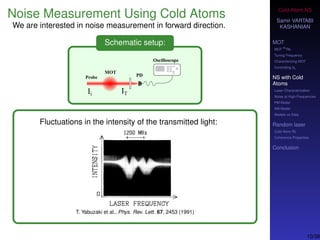 Cold-Atom NS
Samir VARTABI
KASHANIAN
MOT
MOT
85
Rb
Tuning Frequency
Characterizing MOT
Controlling b0
NS with Cold
Atoms
Laser Characterization
Noise at High-Frequencies
PM Model
AM Model
Models vs Data
Random laser
Cold-Atom RL
Coherence Properties
Conclusion
Noise Measurement Using Cold Atoms
We are interested in noise measurement in forward direction.
Schematic setup:
Fluctuations in the intensity of the transmitted light:
T. Yabuzaki et al., Phys. Rev. Lett. 67, 2453 (1991)
10/38
 