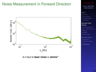 Cold-Atom NS
Samir VARTABI
KASHANIAN
MOT
MOT
85
Rb
Tuning Frequency
Characterizing MOT
Controlling b0
NS with Cold
Atoms
Laser Characterization
Noise at High-Frequencies
PM Model
AM Model
Models vs Data
Random laser
Cold-Atom RL
Coherence Properties
Conclusion
Noise Measurement in Forward Direction
Is it due to laser noise or atoms?
11/38
 
