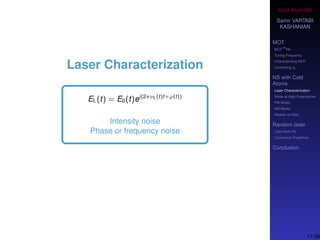 Cold-Atom NS
Samir VARTABI
KASHANIAN
MOT
MOT
85
Rb
Tuning Frequency
Characterizing MOT
Controlling b0
NS with Cold
Atoms
Laser Characterization
Noise at High-Frequencies
PM Model
AM Model
Models vs Data
Random laser
Cold-Atom RL
Coherence Properties
Conclusion
Laser Characterization
EL(t) = E0(t)ei(2πνL(t)t+ϕ(t))
Intensity noise
Phase or frequency noise
11/38
 