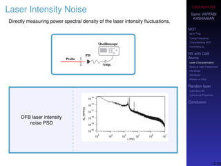 Cold-Atom NS
Samir VARTABI
KASHANIAN
MOT
MOT
85
Rb
Tuning Frequency
Characterizing MOT
Controlling b0
NS with Cold
Atoms
Laser Characterization
Noise at High-Frequencies
PM Model
AM Model
Models vs Data
Random laser
Cold-Atom RL
Coherence Properties
Conclusion
Laser Intensity Noise
Directly measuring power spectral density of the laser intensity ﬂuctuations.
DFB laser intensity
noise PSD
12/38
 