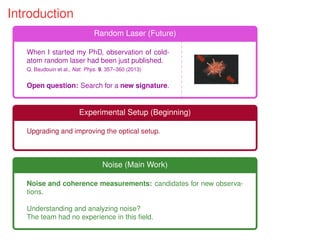 Introduction
Random Laser (Future)
When I started my PhD, observation of cold-
atom random laser had been just published.
Q. Baudouin et al., Nat. Phys. 9, 357–360 (2013)
Open question: Search for a new signature.
Experimental Setup (Beginning)
Upgrading and improving the optical setup.
Noise (Main Work)
Noise and coherence measurements: candidates for new observa-
tions.
Understanding and analyzing noise?
The team had no experience in this ﬁeld.
 