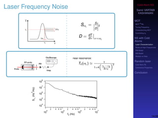 Cold-Atom NS
Samir VARTABI
KASHANIAN
MOT
MOT
85
Rb
Tuning Frequency
Characterizing MOT
Controlling b0
NS with Cold
Atoms
Laser Characterization
Noise at High-Frequencies
PM Model
AM Model
Models vs Data
Random laser
Cold-Atom RL
Coherence Properties
Conclusion
Laser Frequency Noise
SνL = ST
D
2
D = dT
dν ν=νL
near resonance:
Tc(νL) 1
1+4
νL−ν0
∆νc
2
14/38
 