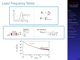 Cold-Atom NS
Samir VARTABI
KASHANIAN
MOT
MOT
85
Rb
Tuning Frequency
Characterizing MOT
Controlling b0
NS with Cold
Atoms
Laser Characterization
Noise at High-Frequencies
PM Model
AM Model
Models vs Data
Random laser
Cold-Atom RL
Coherence Properties
Conclusion
Laser Frequency Noise
SνL = ST
D
2
D = dT
dν ν=νL
near resonance:
Tc(νL) 1
1+4
νL−ν0
∆νc
2
14/38
 