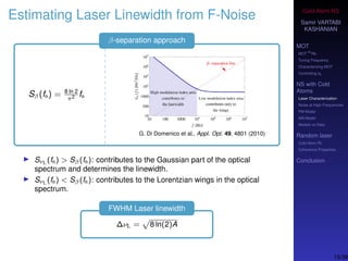 Cold-Atom NS
Samir VARTABI
KASHANIAN
MOT
MOT
85
Rb
Tuning Frequency
Characterizing MOT
Controlling b0
NS with Cold
Atoms
Laser Characterization
Noise at High-Frequencies
PM Model
AM Model
Models vs Data
Random laser
Cold-Atom RL
Coherence Properties
Conclusion
Estimating Laser Linewidth from F-Noise
β-separation approach
Sβ(fn) = 8 ln 2
π2 fn
G. Di Domenico et al., Appl. Opt. 49, 4801 (2010)
SνL (fn) > Sβ(fn): contributes to the Gaussian part of the optical
spectrum and determines the linewidth.
SνL (fn) < Sβ(fn): contributes to the Lorentzian wings in the optical
spectrum.
FWHM Laser linewidth
∆νL = 8 ln(2)A
15/38
 