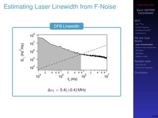 Cold-Atom NS
Samir VARTABI
KASHANIAN
MOT
MOT
85
Rb
Tuning Frequency
Characterizing MOT
Controlling b0
NS with Cold
Atoms
Laser Characterization
Noise at High-Frequencies
PM Model
AM Model
Models vs Data
Random laser
Cold-Atom RL
Coherence Properties
Conclusion
Estimating Laser Linewidth from F-Noise
DFB Linewidth
∆νL = 3.4(±0.4) MHz
16/38
 