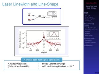Cold-Atom NS
Samir VARTABI
KASHANIAN
MOT
MOT
85
Rb
Tuning Frequency
Characterizing MOT
Controlling b0
NS with Cold
Atoms
Laser Characterization
Noise at High-Frequencies
PM Model
AM Model
Models vs Data
Random laser
Cold-Atom RL
Coherence Properties
Conclusion
Laser Linewidth and Line-Shape
A typical beat-note signal consists of:
A narrow Gaussian
(determines linewidth)
Broad Lorentzian wings
with relative amplitude of ≈ 10−4
17/38
 