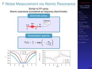 Cold-Atom NS
Samir VARTABI
KASHANIAN
MOT
MOT
85
Rb
Tuning Frequency
Characterizing MOT
Controlling b0
NS with Cold
Atoms
Laser Characterization
Noise at High-Frequencies
PM Model
AM Model
Models vs Data
Random laser
Cold-Atom RL
Coherence Properties
Conclusion
F-Noise Measurement via Atomic Resonance
Similar to FP cavity:
Atomic resonance considered as frequency discriminator.
Schematic setup:
Transmission spectra:
T(δ) = IT
Ii
= exp − b0
1+4 δ2
Γ2
19/38
 