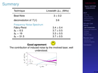 Cold-Atom NS
Samir VARTABI
KASHANIAN
MOT
MOT
85
Rb
Tuning Frequency
Characterizing MOT
Controlling b0
NS with Cold
Atoms
Laser Characterization
Noise at High-Frequencies
PM Model
AM Model
Models vs Data
Random laser
Cold-Atom RL
Coherence Properties
Conclusion
Summary
Technique Linewidth ∆νL (MHz)
Beat-Note 3 ± 0.2
deconvolution of T(δ) 3.6
Frequency Noise Spectrum
Fabry-Perot 3.4 ± 0.4
b0 = 6.5 3.7 ± 0.5
b0 = 19 3.3 ± 0.5
b0 = 51.5 3.7 ± 0.5
Good agreement
The contribution of induced noise by the involved laser, well
understood.
21/38
 